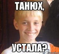 Танюх, Устала?