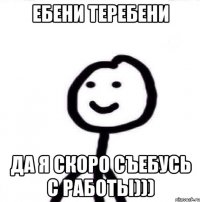 Ебени теребени да я скоро съебусь с работы)))