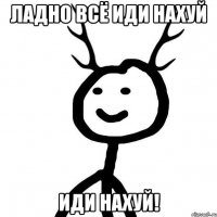 ладно всё иди нахуй ИДИ НАХУЙ!