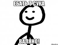 Ебать т сука ВАЛЯНО!