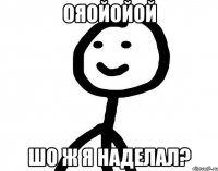 ояойойой шо ж я наделал?