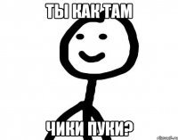 ТЫ КАК ТАМ ЧИКИ ПУКИ?