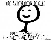 То чувство когда Осталось 2 дня до экзамена...а ты еще тупой...(