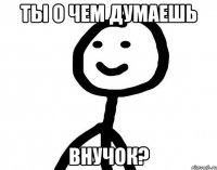 Ты о чем думаешь внучок?