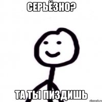 Серьёзно? Та ты пиздишь