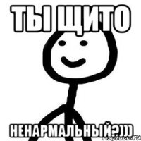 Ты щито ненармальный?)))