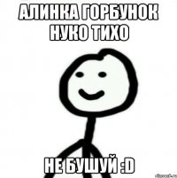 Алинка Горбунок нуко тихо не бушуй :D