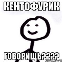 КЕНТОФУРИК ГОВОРИЩЬ????