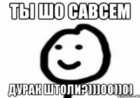 ТЫ ШО САВСЕМ ДУРАК ШТОЛИ?)))00))0)