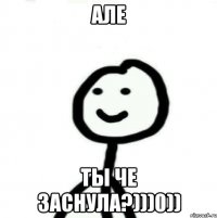 АЛЕ ТЫ ЧЕ ЗАСНУЛА?)))0))