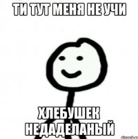 ТИ ТУТ МЕНЯ НЕ УЧИ ХЛЕБУШЕК НЕДАДЕЛАНЫЙ