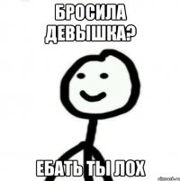 Бросила девышка? Ебать ты лох