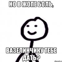 Но в жопе боль, вазелинчику тебе дать?