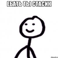 ЕБАТЬ ТЫ СТАСИК 