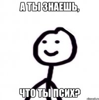 а ты знаешь, что ты псих?