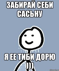 Забирай себи сасьну Я ее тиби дорю )))