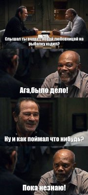 Слышал ты вчера с новой любовницей на рыбалку ходил? Ага,было дело! Ну и как поймал что нибудь? Пока незнаю!