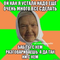 ой как я устала надо ещё очень много все сделать баб ты с кем разговариваешь. А да так ни с кем