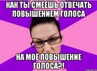 Как ты смеешь отвечать повышением голоса на моё повышение голоса?!