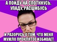 А ПОЙДУ-КА СПОТКНУСЬ, УПАДУ, РАСШИБУСЬ И РАЗОРУСЬ О ТОМ, ЧТО МЕНЯ МУЖЛО ПРОКЛЯТОЕ ИЗБИВАЕТ