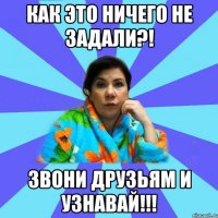 Как это ничего не задали?! Звони друзьям и узнавай!!!