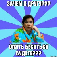 ЗАЧЕМ К ДРУГУ??? ОПЯТЬ БЕСИТЬСЯ БУДЕТЕ???