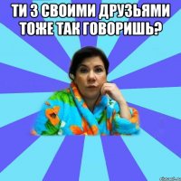 ти з своими друзьями тоже так говоришь? 