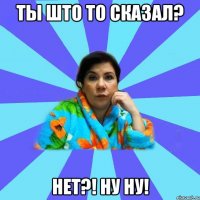 Ты што то сказал? Нет?! Ну ну!