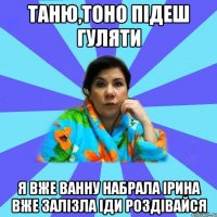 Таню,тоно підеш гуляти Я вже ванну набрала ірина вже залізла іди роздівайся