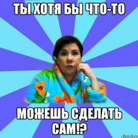 Ты хотя бы что-то Можешь сделать сам!?