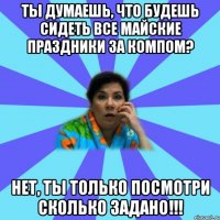 Ты думаешь, что будешь сидеть все майские праздники за компом? Нет, ты только посмотри сколько задано!!!