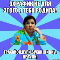 Эх Рафик не для этого я тебя родила! Трахайся,кури,бухай,живи,а не тупи!