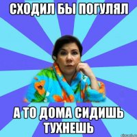 Сходил бы погулял А то дома сидишь тухнешь