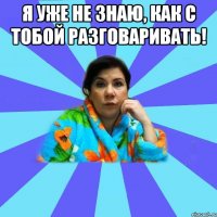 Я уже не знаю, как с тобой разговаривать! 