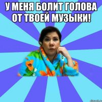 У меня болит голова от твоей музыки! 