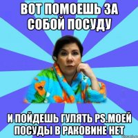 вот помоешь за собой посуду и пойдешь гулять ps.моей посуды в раковине нет