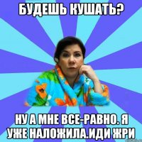 Будешь кушать? Ну а мне все-равно. Я уже наложила.Иди жри