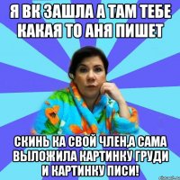 я вк зашла а там тебе какая то Аня пишет скинь ка свой член,а сама выложила картинку груди и картинку писи!