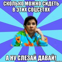 сколько можно сидеть в этих соцсетях а ну слезай давай!