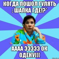 когда пошол гулять : шапка где!?* аааа эээээ ок одену(((