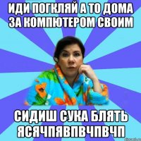 иди погкляй а то дома за компютером своим сидиш сука блять ясячпявпвчпвчп