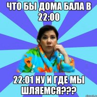 что бы дома бала в 22:00 22:01 ну и где мы шляемся???