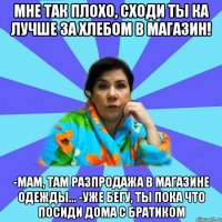 Мне так плохо, сходи ты ка лучше за хлебом в магазин! -Мам, там разпродажа в магазине одежды... -Уже бегу, ты пока что посиди дома с братиком