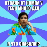 Отвали от компа у тебя много дел я что сказала!?