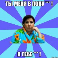 ты меня в попу *** ! я тебе *** !