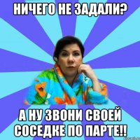 ничего не задали? а ну звони своей соседке по парте!!