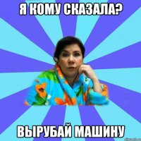 Я КОМУ СКАЗАЛА? ВЫРУБАЙ МАШИНУ