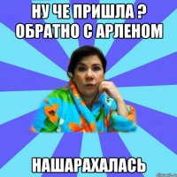 Ну че пришла ? обратно с Арленом Нашарахалась