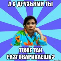 А с друзьями ты тоже так разговариваешь?