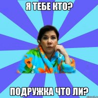 я тебе кто? подружка что ли?